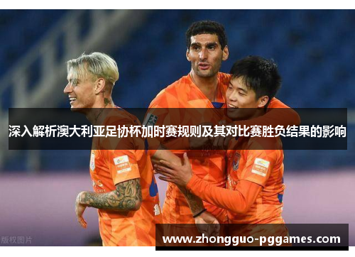 深入解析澳大利亚足协杯加时赛规则及其对比赛胜负结果的影响