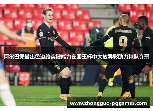 阿尔巴凭借出色边路突破能力在国王杯中大放异彩助力球队夺冠