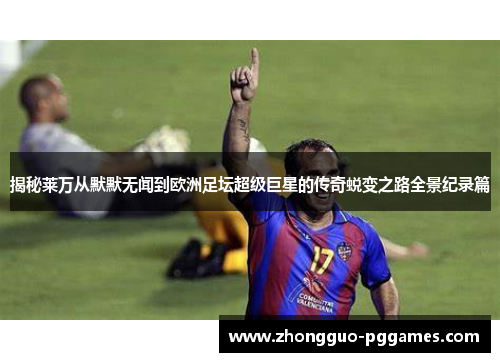 揭秘莱万从默默无闻到欧洲足坛超级巨星的传奇蜕变之路全景纪录篇