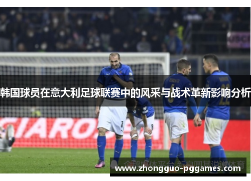 韩国球员在意大利足球联赛中的风采与战术革新影响分析